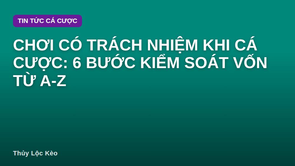Chơi Có Trách Nhiệm Khi Cá Cược: 6 Bước Kiểm Soát Vốn Từ A-Z