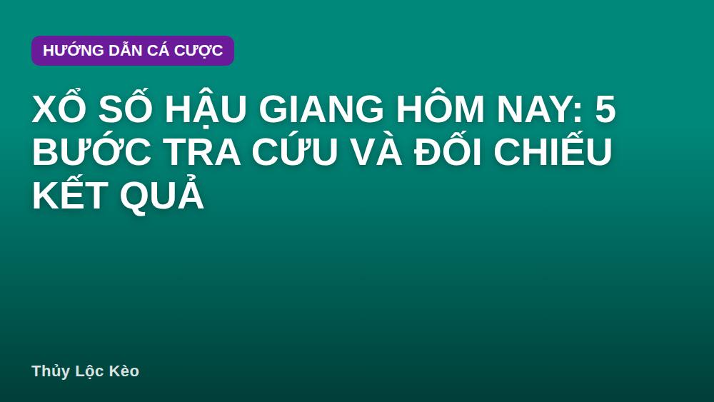 Xổ số Hậu Giang hôm nay: 5 bước tra cứu và đối chiếu kết quả